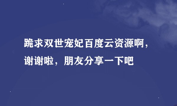 跪求双世宠妃百度云资源啊，谢谢啦，朋友分享一下吧👄