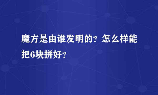 魔方是由谁发明的？怎么样能把6块拼好？