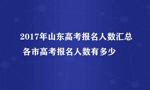 2017年山东高考报名人数汇总 各市高考报名人数有多少