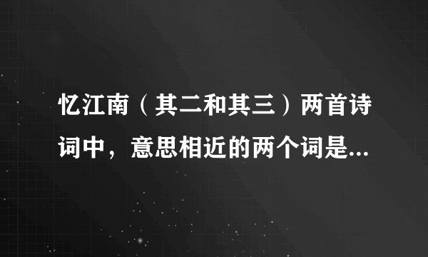 忆江南（其二和其三）两首诗词中，意思相近的两个词是（）和（）。