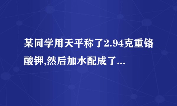 某同学用天平称了2.94克重铬酸钾,然后加水配成了250毫升溶液,请计算该溶液的物质的量浓度