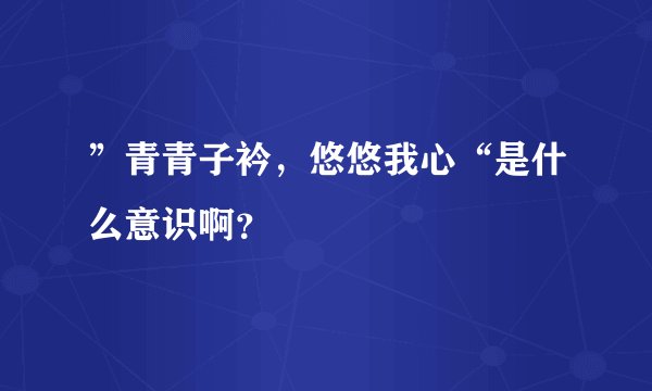 ”青青子衿，悠悠我心“是什么意识啊？