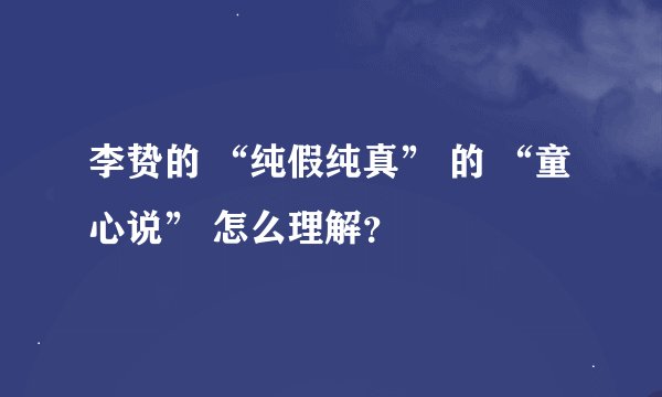 李贽的 “纯假纯真” 的 “童心说” 怎么理解？