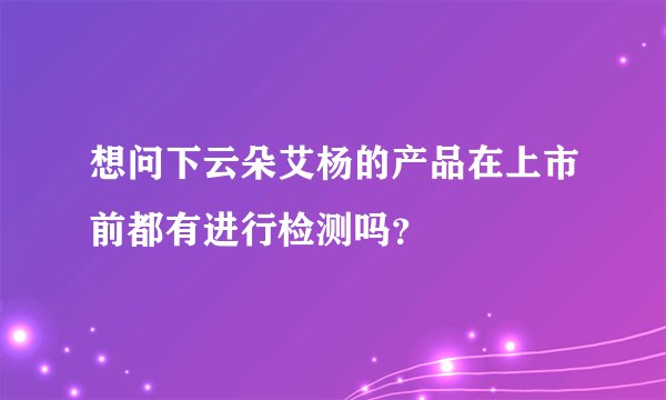想问下云朵艾杨的产品在上市前都有进行检测吗？