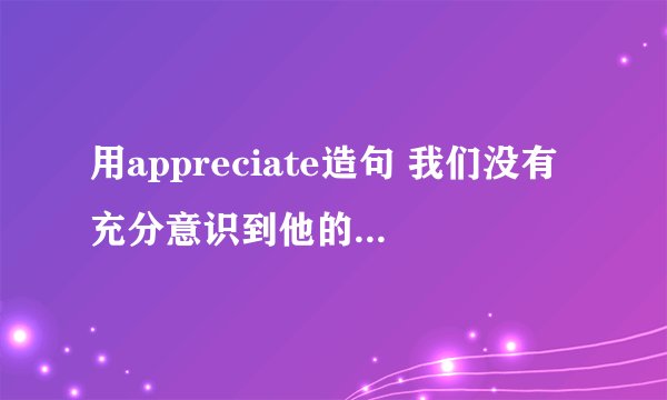用appreciate造句 我们没有充分意识到他的病情很严重