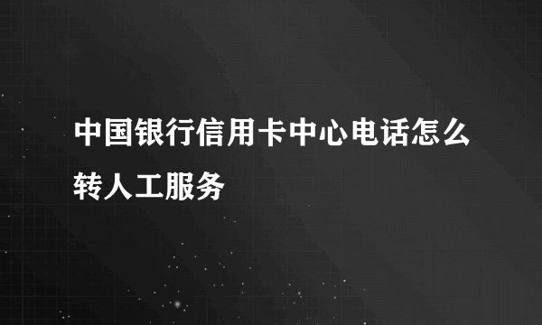 中国银行信用卡中心电话怎么转人工服务