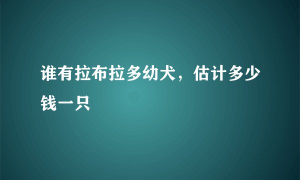 谁有拉布拉多幼犬，估计多少钱一只
