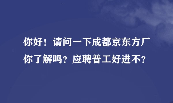 你好！请问一下成都京东方厂你了解吗？应聘普工好进不？