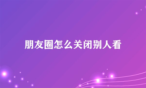 朋友圈怎么关闭别人看