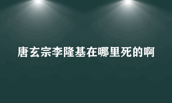 唐玄宗李隆基在哪里死的啊