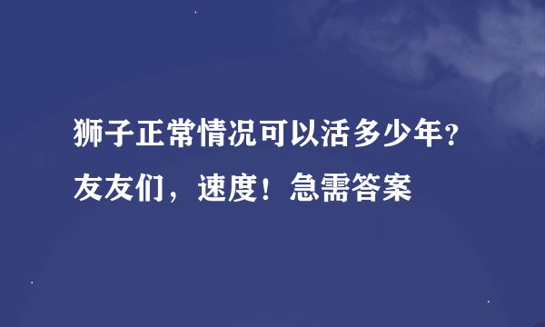 狮子正常情况可以活多少年？友友们，速度！急需答案