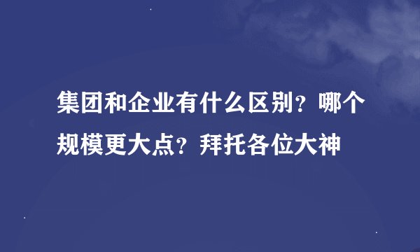集团和企业有什么区别?哪个规模更大点?拜托各位大神
