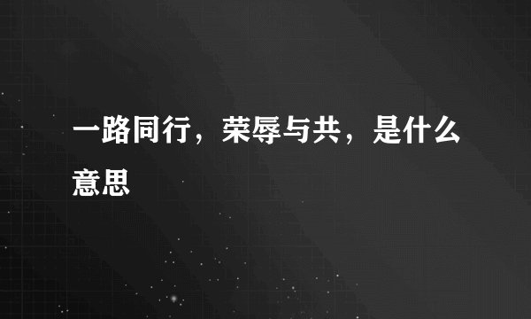 一路同行,荣辱与共,是什么意思
