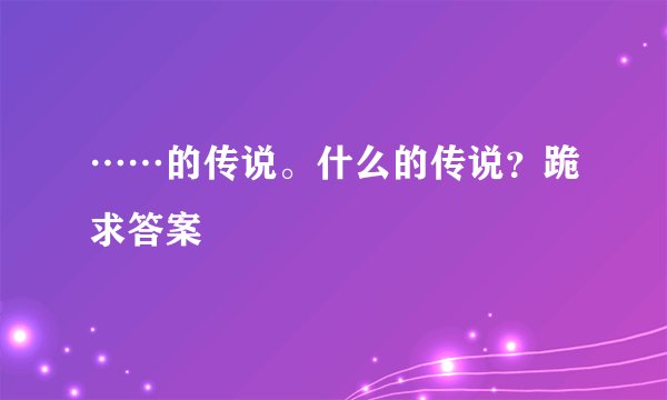 ……的传说。什么的传说？跪求答案
