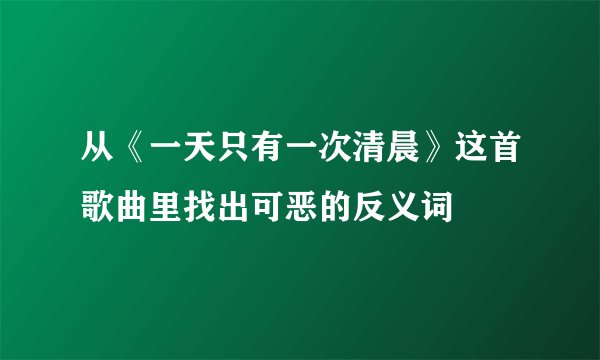 从《一天只有一次清晨》这首歌曲里找出可恶的反义词