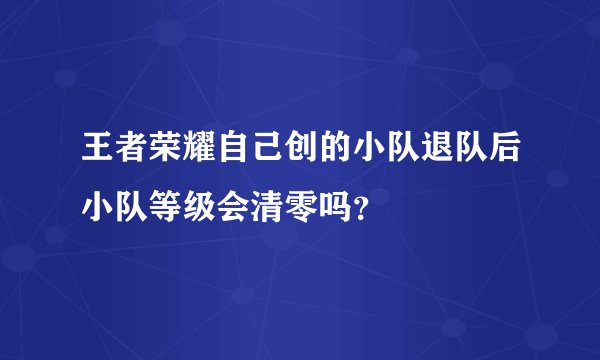 王者荣耀自己创的小队退队后小队等级会清零吗？