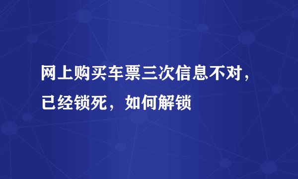 网上购买车票三次信息不对，已经锁死，如何解锁