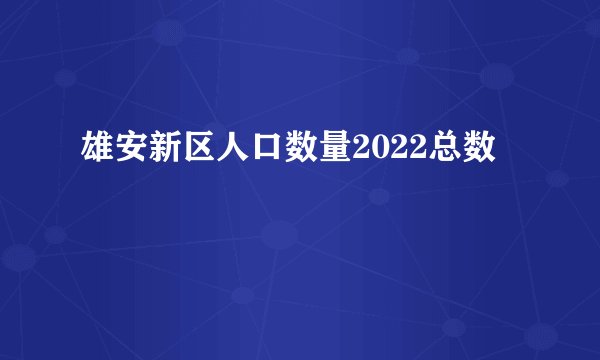 雄安新区人口数量2022总数