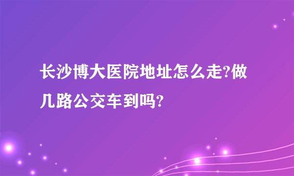 长沙博大医院地址怎么走?做几路公交车到吗?