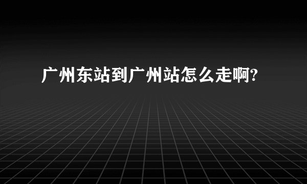 广州东站到广州站怎么走啊?