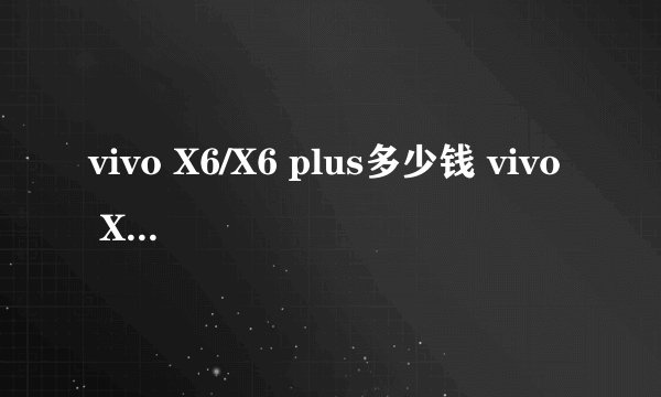 vivo X6/X6 plus多少钱 vivo X6/plus各版本售价