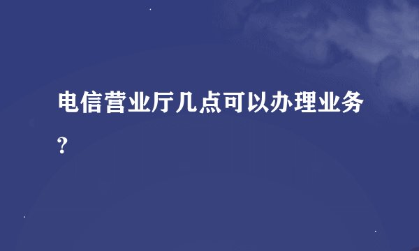电信营业厅几点可以办理业务？