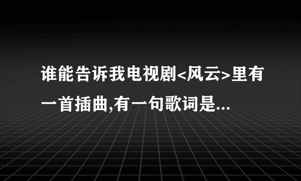 谁能告诉我电视剧<风云>里有一首插曲,有一句歌词是:
