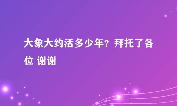 大象大约活多少年?拜托了各位 谢谢