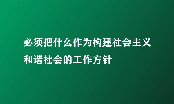必须把什么作为构建社会主义和谐社会的工作方针