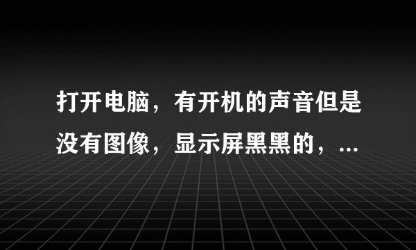 打开电脑，有开机的声音但是没有图像，显示屏黑黑的，请问有谁知道怎么解决？
