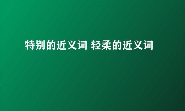 特别的近义词 轻柔的近义词