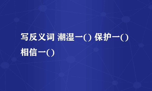 写反义词 潮湿一() 保护一() 相信一()