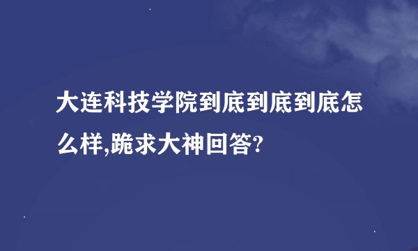 大连科技学院到底到底到底怎么样,跪求大神回答?