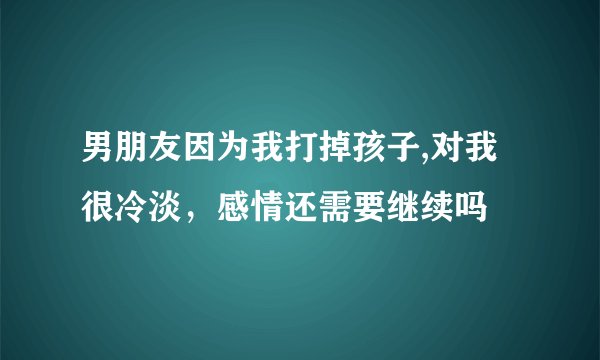 男朋友因为我打掉孩子,对我很冷淡，感情还需要继续吗