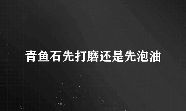 青鱼石先打磨还是先泡油