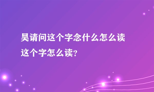 昊请问这个字念什么怎么读 这个字怎么读？