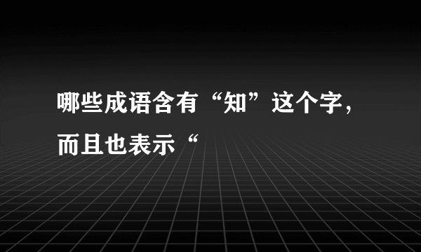 哪些成语含有“知”这个字，而且也表示“