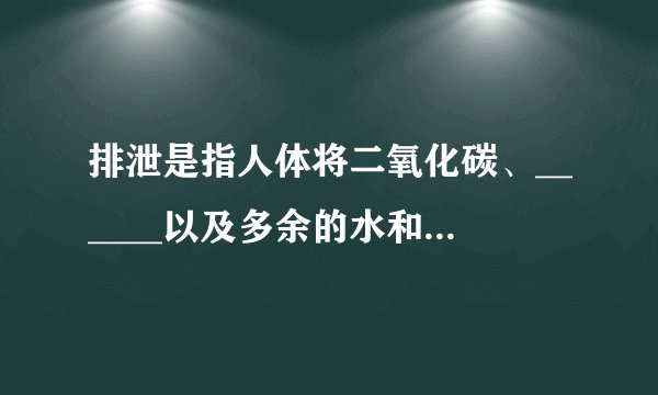排泄是指人体将二氧化碳、______以及多余的水和______等排出体外的过程