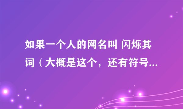 如果一个人的网名叫 闪烁其词（大概是这个，还有符号） 是什么意思啊