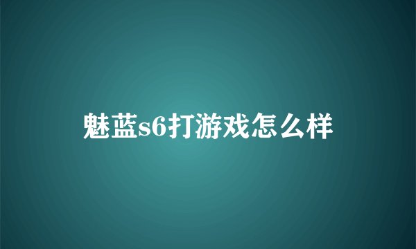 魅蓝s6打游戏怎么样