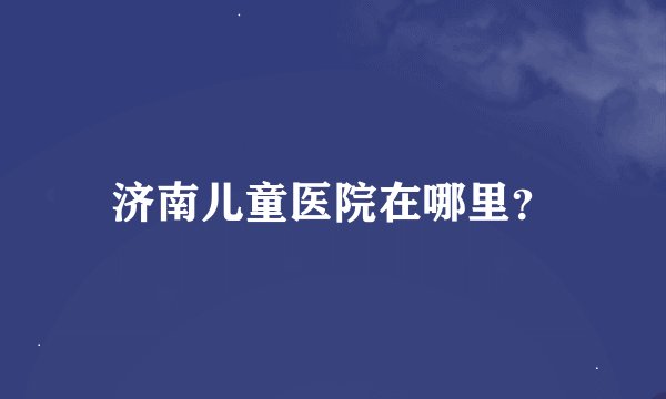 济南儿童医院在哪里？
