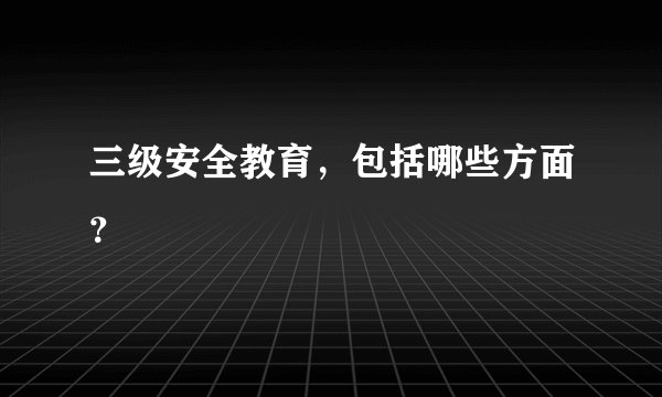 三级安全教育，包括哪些方面？