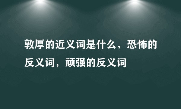 敦厚的近义词是什么，恐怖的反义词，顽强的反义词