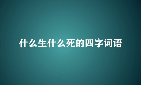 什么生什么死的四字词语