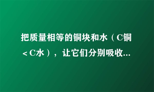 把质量相等的铜块和水（C铜＜C水），让它们分别吸收相等的热量后，再将铜块放入水中