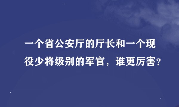 一个省公安厅的厅长和一个现役少将级别的军官，谁更厉害？