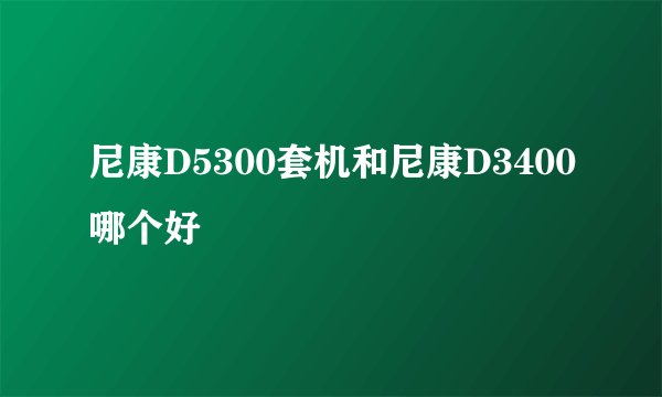尼康D5300套机和尼康D3400哪个好