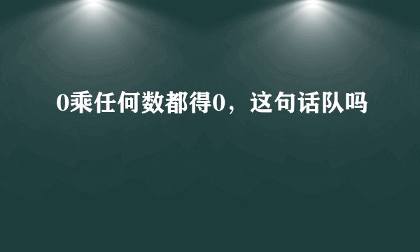 0乘任何数都得0，这句话队吗