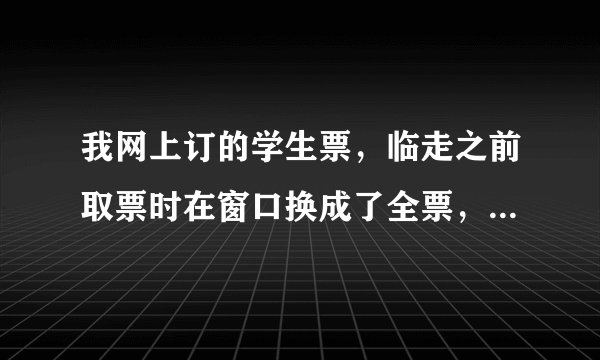 我网上订的学生票，临走之前取票时在窗口换成了全票，可我学生票的钱哪去了？