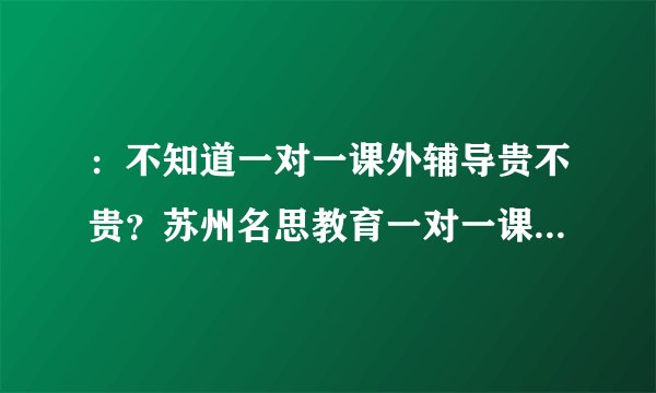 ：不知道一对一课外辅导贵不贵？苏州名思教育一对一课外辅导到底怎么样呢？